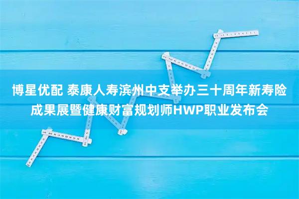 博星优配 泰康人寿滨州中支举办三十周年新寿险成果展暨健康财富规划师HWP职业发布会