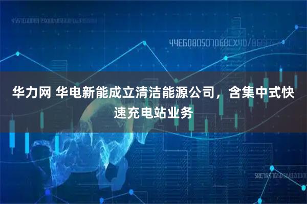 华力网 华电新能成立清洁能源公司，含集中式快速充电站业务