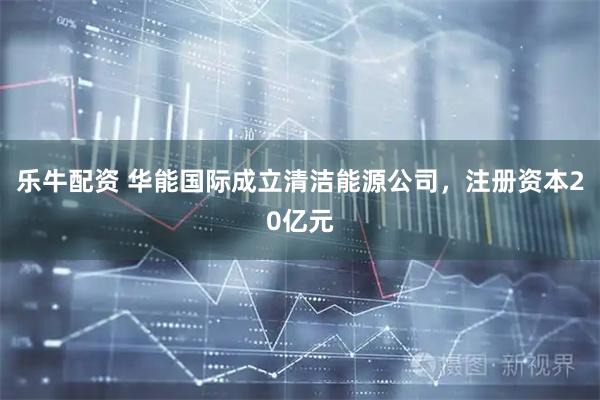 乐牛配资 华能国际成立清洁能源公司，注册资本20亿元