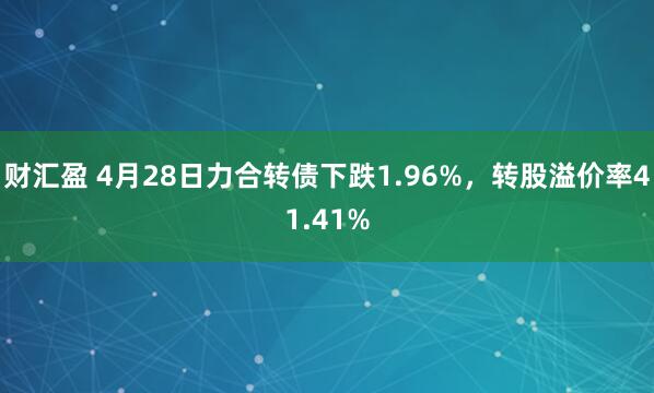 财汇盈 4月28日力合转债下跌1.96%，转股溢价率41.41%