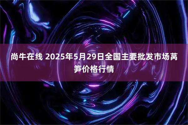 尚牛在线 2025年5月29日全国主要批发市场莴笋价格行情