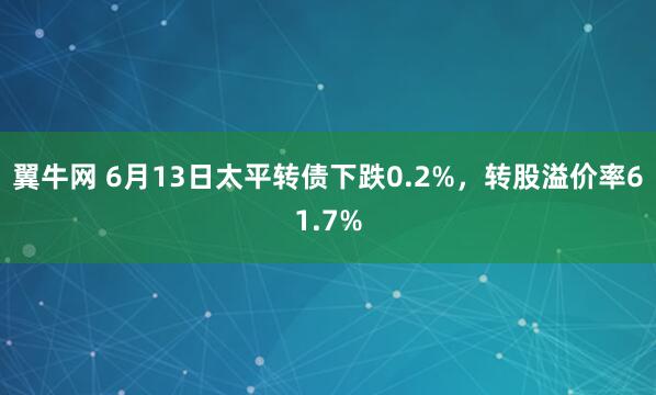 翼牛网 6月13日太平转债下跌0.2%,转股溢价率61.7%