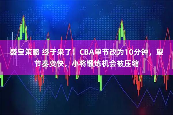 盛宝策略 终于来了!CBA单节改为10分钟,望节奏变快,小将锻炼机会被压缩