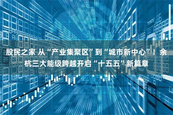 股民之家 从“产业集聚区”到“城市新中心”！余杭三大能级跨越开启“十五五”新篇章